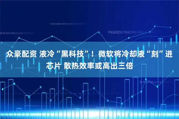 众豪配资 液冷“黑科技”！微软将冷却液“刻”进芯片 散热效率或高出三倍