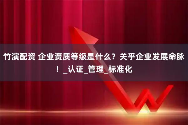 竹演配资 企业资质等级是什么？关乎企业发展命脉！_认证_管理_标准化