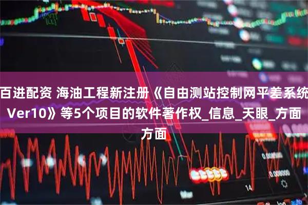 百进配资 海油工程新注册《自由测站控制网平差系统Ver10》等5个项目的软件著作权_信息_天眼_方面