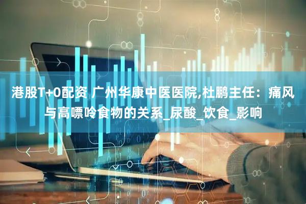 港股T+0配资 广州华康中医医院,杜鹏主任：痛风与高嘌呤食物的关系_尿酸_饮食_影响