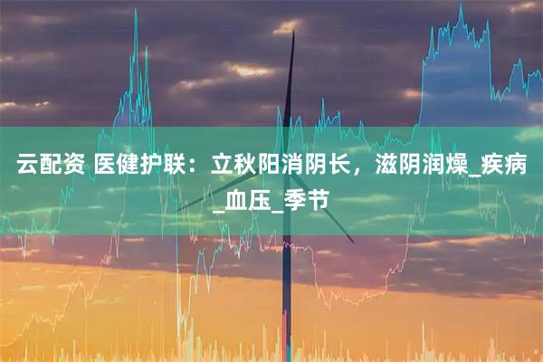 云配资 医健护联:立秋阳消阴长,滋阴润燥_疾病_血压_季节