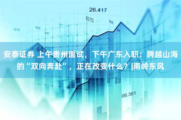 安泰证券 上午贵州面试,下午广东入职:跨越山海的“双向奔赴”,正在改变什么?|南岭东风