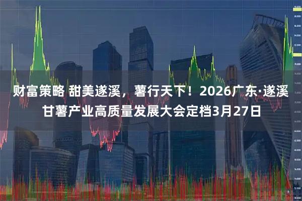 财富策略 甜美遂溪,薯行天下!2026广东·遂溪甘薯产业高质量发展大会定档3月27日