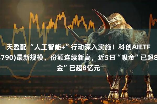 天盈配 “人工智能+”行动深入实施！科创AIETF(588790)最新规模、份额连续新高，近5日“吸金”已超8亿元