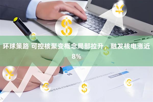 环球策路 可控核聚变概念局部拉升，融发核电涨近8%