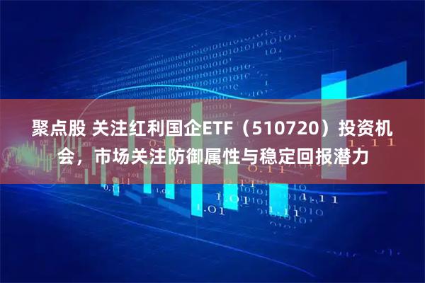 聚点股 关注红利国企ETF（510720）投资机会，市场关注防御属性与稳定回报潜力