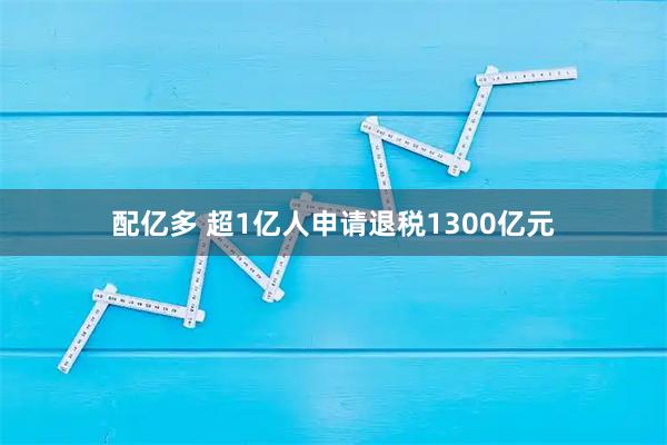 配亿多 超1亿人申请退税1300亿元