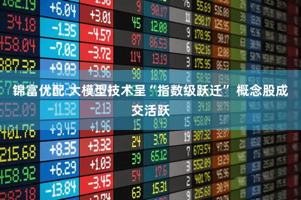 锦富优配 大模型技术呈“指数级跃迁” 概念股成交活跃