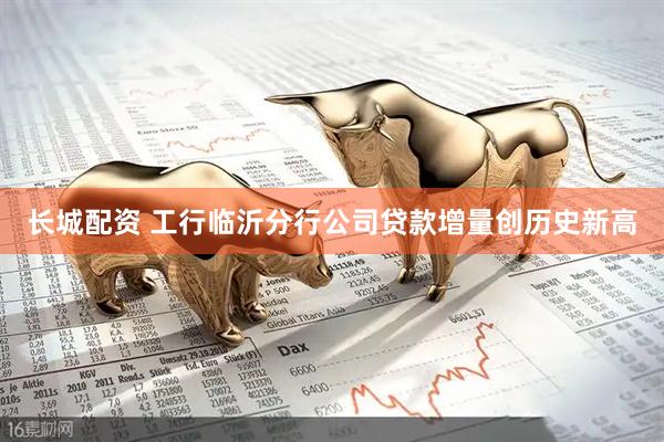 长城配资 工行临沂分行公司贷款增量创历史新高