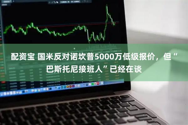 配资宝 国米反对诺坎普5000万低级报价，但“巴斯托尼接班人”已经在谈