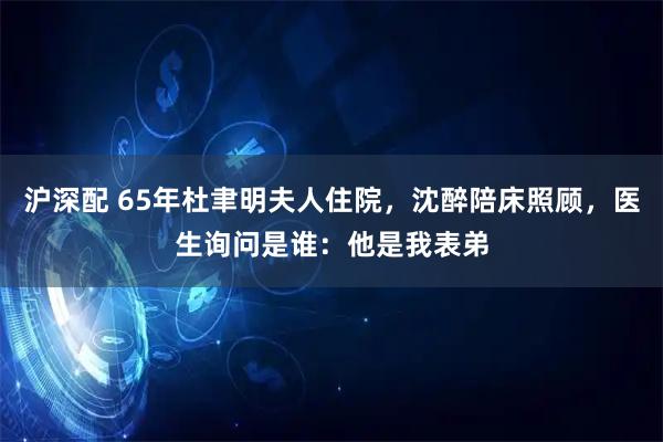 沪深配 65年杜聿明夫人住院，沈醉陪床照顾，医生询问是谁：他是我表弟
