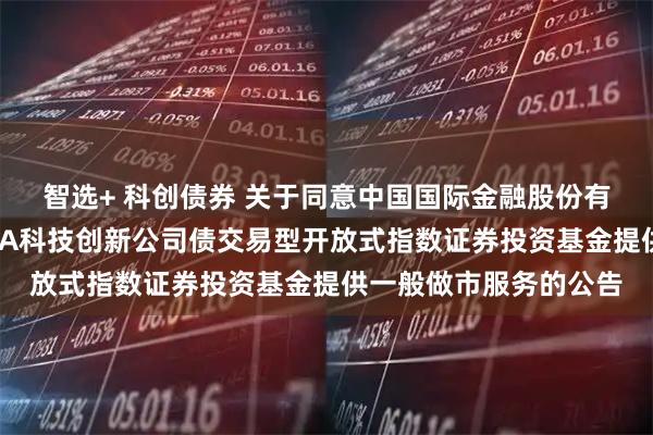 智选+ 科创债券 关于同意中国国际金融股份有限公司为鹏华上证AAA科技创新公司债交易型开放式指数证券投资基金提供一般做市服务的公告