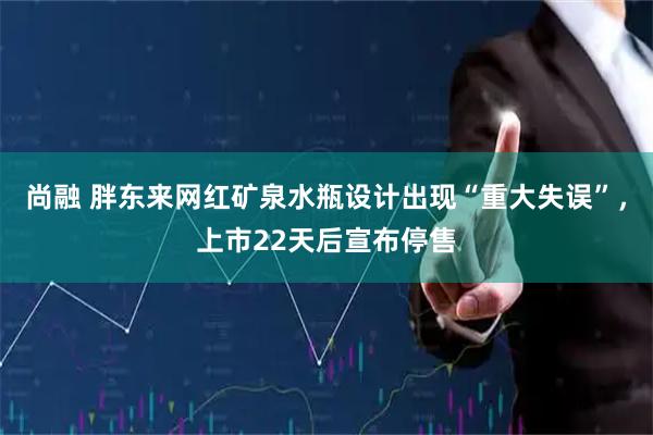 尚融 胖东来网红矿泉水瓶设计出现“重大失误”，上市22天后宣布停售