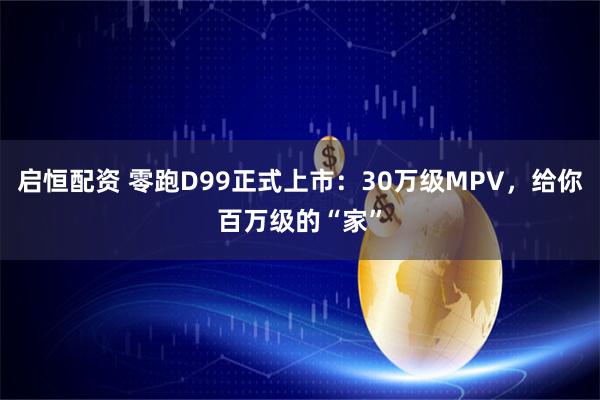 启恒配资 零跑D99正式上市：30万级MPV，给你百万级的“家”