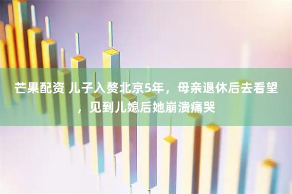 芒果配资 儿子入赘北京5年，母亲退休后去看望，见到儿媳后她崩溃痛哭