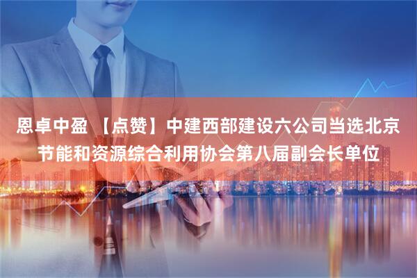 恩卓中盈 【点赞】中建西部建设六公司当选北京节能和资源综合利用协会第八届副会长单位
