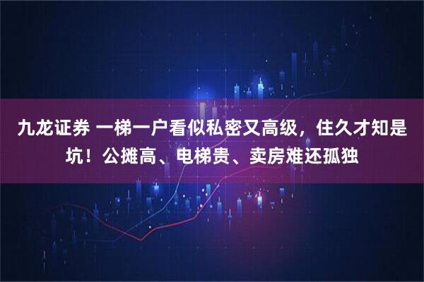 九龙证券 一梯一户看似私密又高级，住久才知是坑！公摊高、电梯贵、卖房难还孤独