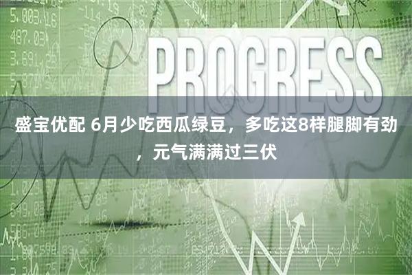 盛宝优配 6月少吃西瓜绿豆，多吃这8样腿脚有劲，元气满满过三伏