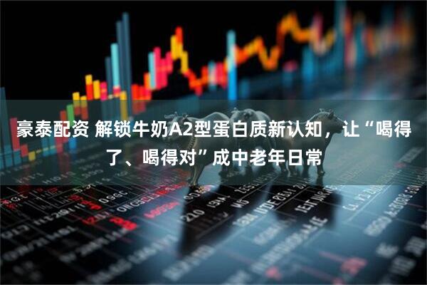 豪泰配资 解锁牛奶A2型蛋白质新认知，让“喝得了、喝得对”成中老年日常