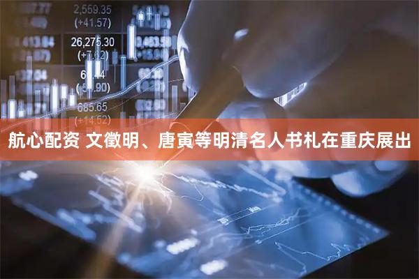 航心配资 文徵明、唐寅等明清名人书札在重庆展出