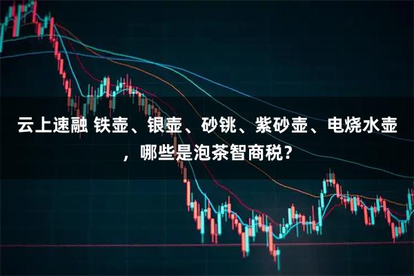 云上速融 铁壶、银壶、砂铫、紫砂壶、电烧水壶,哪些是泡茶智商税?