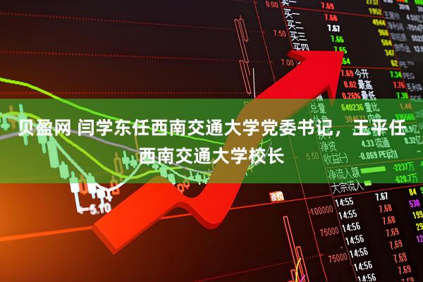 贝盈网 闫学东任西南交通大学党委书记，王平任西南交通大学校长