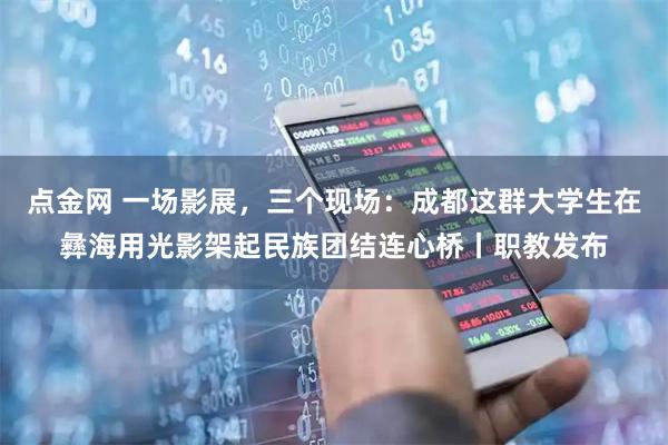 点金网 一场影展，三个现场：成都这群大学生在彝海用光影架起民族团结连心桥丨职教发布