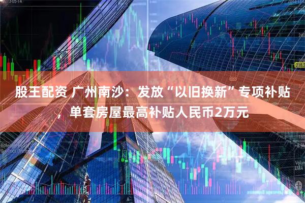 股王配资 广州南沙：发放“以旧换新”专项补贴，单套房屋最高补贴人民币2万元
