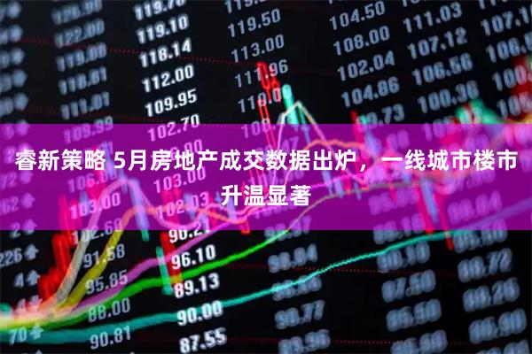 睿新策略 5月房地产成交数据出炉，一线城市楼市升温显著