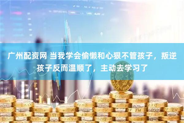 广州配资网 当我学会偷懒和心狠不管孩子，叛逆孩子反而温顺了，主动去学习了