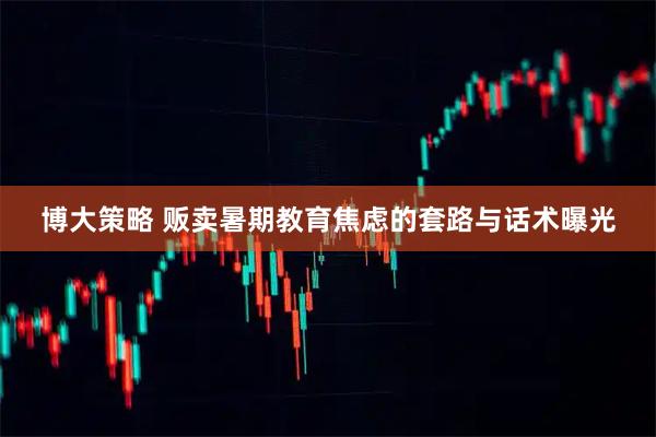 博大策略 贩卖暑期教育焦虑的套路与话术曝光