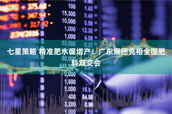 七星策略 精准肥水促增产！广东展团亮相全国肥料双交会