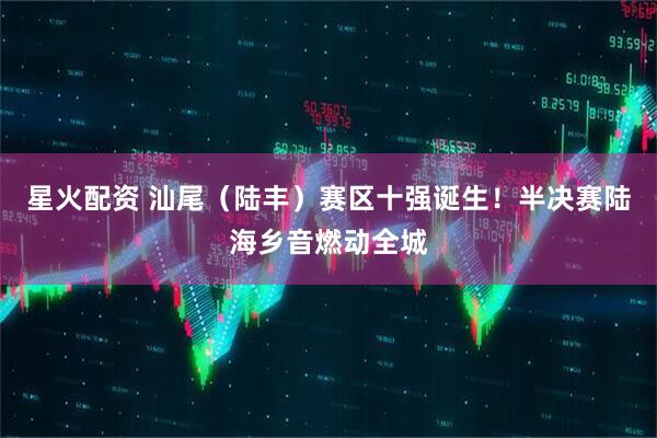 星火配资 汕尾（陆丰）赛区十强诞生！半决赛陆海乡音燃动全城
