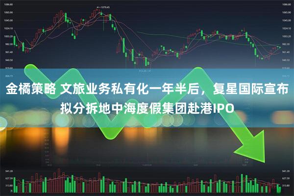 金橘策略 文旅业务私有化一年半后，复星国际宣布拟分拆地中海度假集团赴港IPO