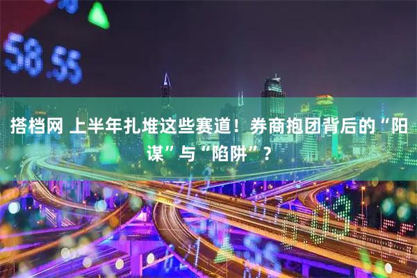 搭档网 上半年扎堆这些赛道！券商抱团背后的“阳谋”与“陷阱”？