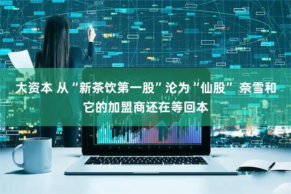 大资本 从“新茶饮第一股”沦为“仙股” 奈雪和它的加盟商还在等回本