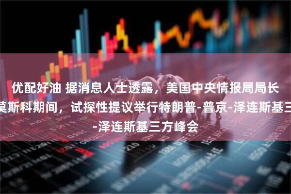 优配好油 据消息人士透露，美国中央情报局局长在访问莫斯科期间，试探性提议举行特朗普‑普京‑泽连斯基三方峰会