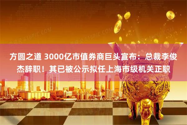 方圆之道 3000亿市值券商巨头宣布：总裁李俊杰辞职！其已被公示拟任上海市级机关正职